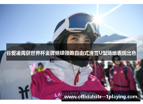 谷爱凌再获世界杯金牌继续领跑自由式滑雪U型场地表现出色