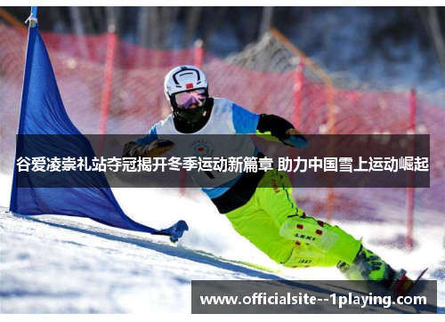 谷爱凌崇礼站夺冠揭开冬季运动新篇章 助力中国雪上运动崛起