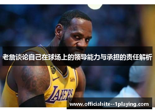 老詹谈论自己在球场上的领导能力与承担的责任解析