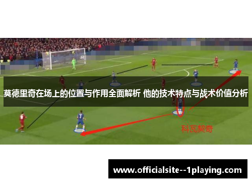 莫德里奇在场上的位置与作用全面解析 他的技术特点与战术价值分析