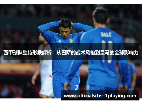 西甲球队独特形象解析：从巴萨的战术风格到皇马的全球影响力