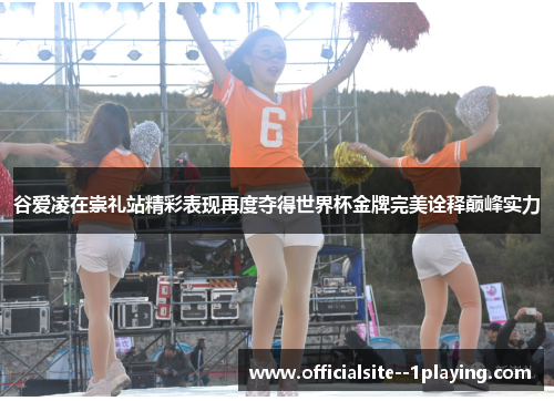 谷爱凌在崇礼站精彩表现再度夺得世界杯金牌完美诠释巅峰实力