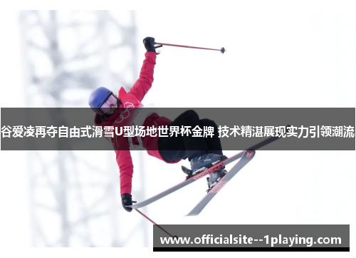 谷爱凌再夺自由式滑雪U型场地世界杯金牌 技术精湛展现实力引领潮流