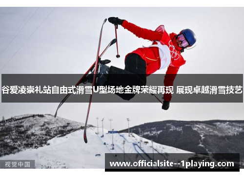 谷爱凌崇礼站自由式滑雪U型场地金牌荣耀再现 展现卓越滑雪技艺