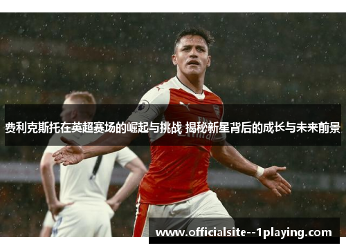 费利克斯托在英超赛场的崛起与挑战 揭秘新星背后的成长与未来前景