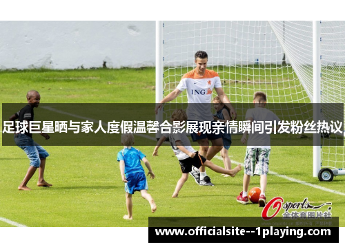 足球巨星晒与家人度假温馨合影展现亲情瞬间引发粉丝热议