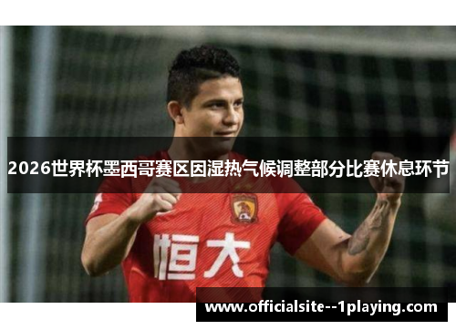 2026世界杯墨西哥赛区因湿热气候调整部分比赛休息环节