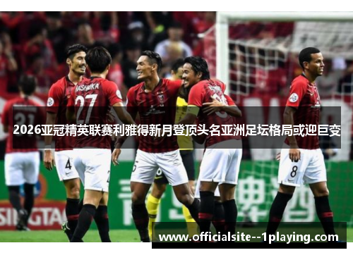 2026亚冠精英联赛利雅得新月登顶头名亚洲足坛格局或迎巨变