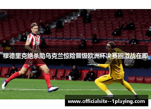 穆德里克绝杀助乌克兰惊险晋级欧洲杯决赛圈激战在即