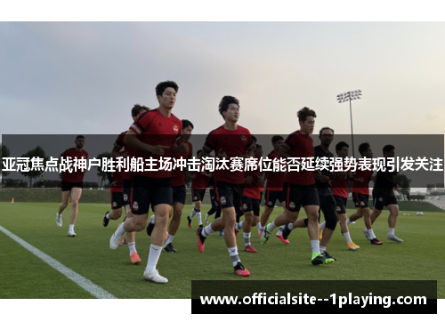 亚冠焦点战神户胜利船主场冲击淘汰赛席位能否延续强势表现引发关注